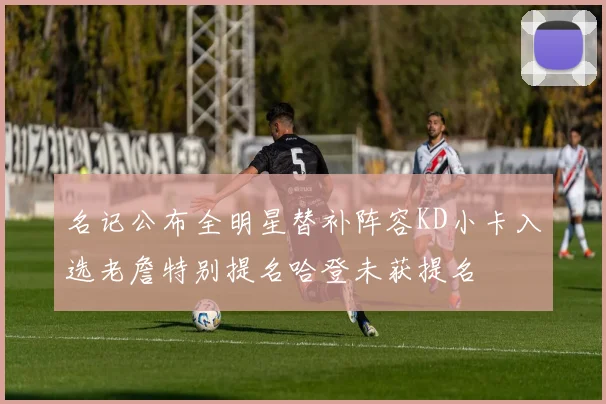 名记公布全明星替补阵容KD小卡入选老詹特别提名哈登未获提名