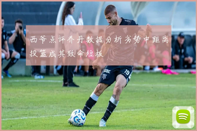 西爷点评乔丹数据分析劣势中距离投篮成其致命短板