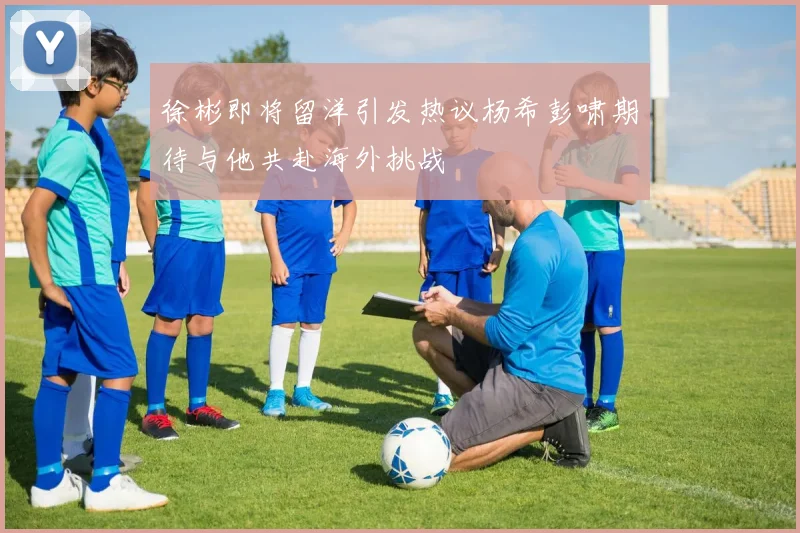徐彬即将留洋引发热议杨希彭啸期待与他共赴海外挑战