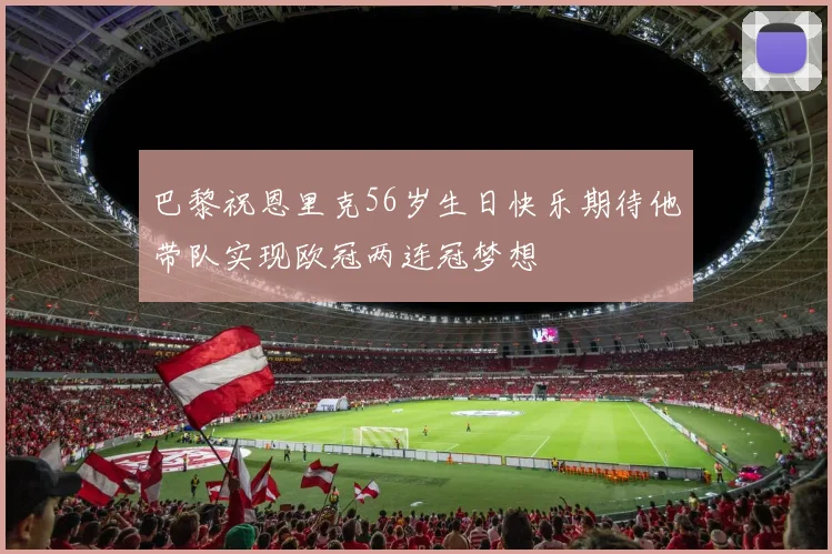 巴黎祝恩里克56岁生日快乐期待他带队实现欧冠两连冠梦想