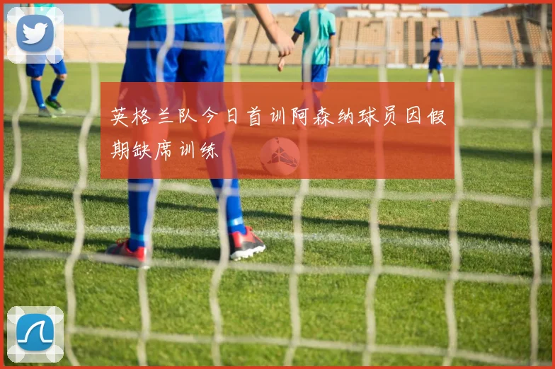 英格兰队今日首训阿森纳球员因假期缺席训练