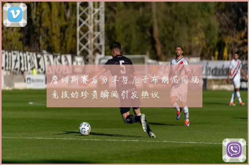 詹姆斯赛后分享与儿子布朗尼同场竞技的珍贵瞬间引发热议