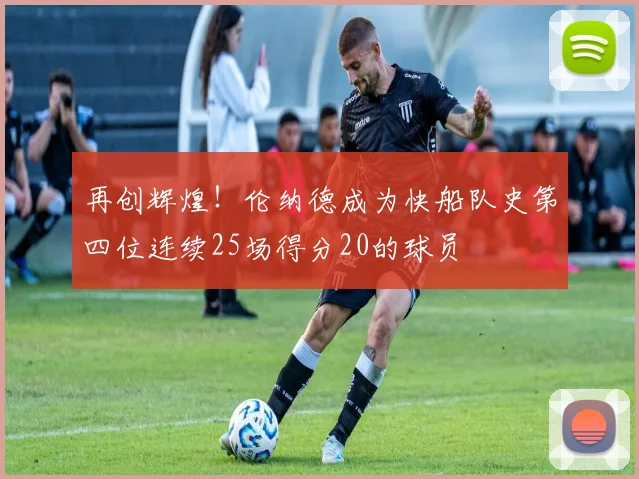 再创辉煌！伦纳德成为快船队史第四位连续25场得分20的球员