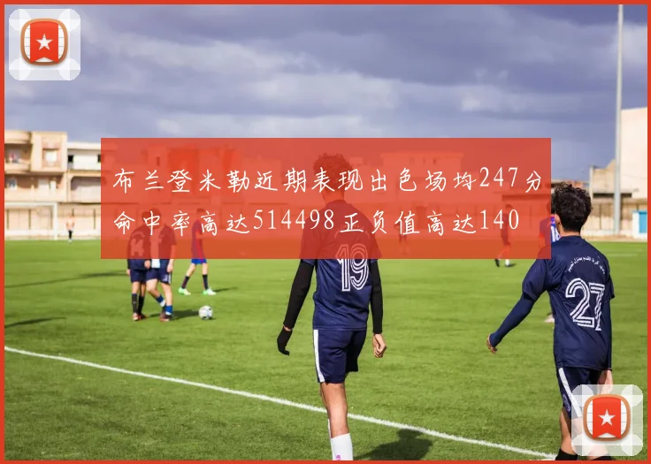 布兰登米勒近期表现出色场均247分命中率高达514498正负值高达140