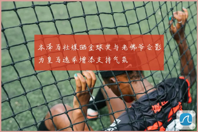本泽马社媒晒金球奖与老佛爷合影为皇马选举增添支持气氛