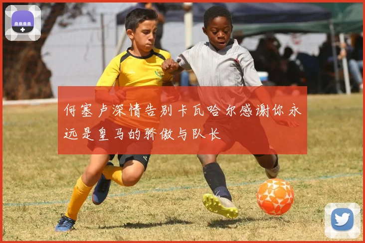何塞卢深情告别卡瓦哈尔感谢你永远是皇马的骄傲与队长