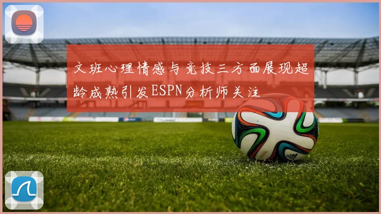 文班心理情感与竞技三方面展现超龄成熟引发ESPN分析师关注