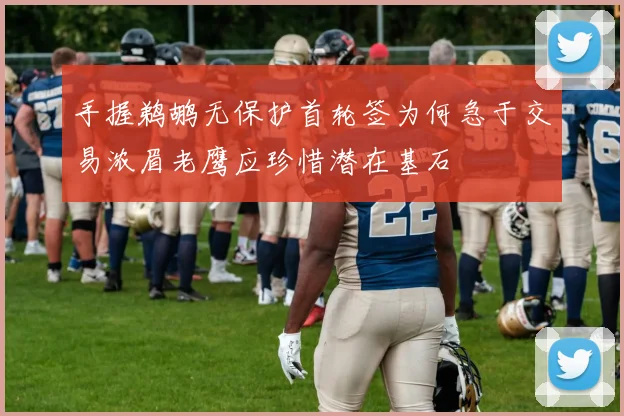 手握鹈鹕无保护首轮签为何急于交易浓眉老鹰应珍惜潜在基石