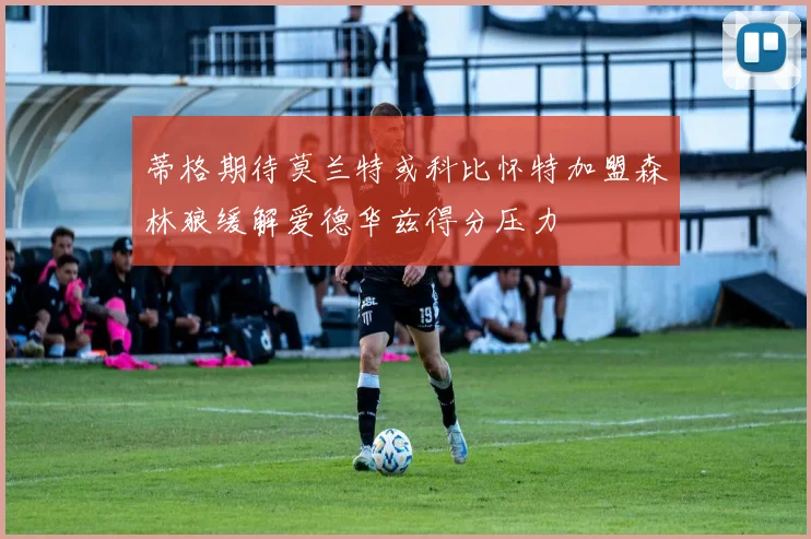 蒂格期待莫兰特或科比怀特加盟森林狼缓解爱德华兹得分压力